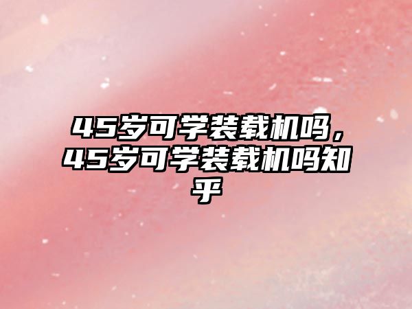 45歲可學裝載機嗎，45歲可學裝載機嗎知乎