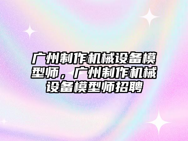 廣州制作機械設(shè)備模型師，廣州制作機械設(shè)備模型師招聘