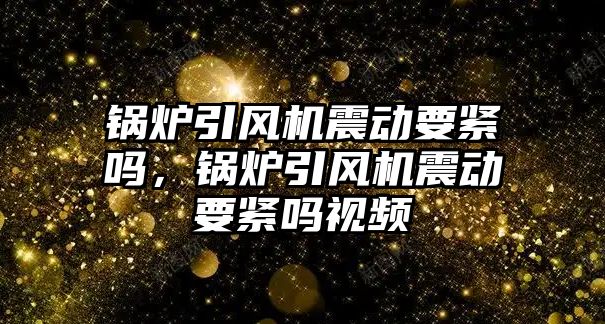 鍋爐引風機震動要緊嗎，鍋爐引風機震動要緊嗎視頻