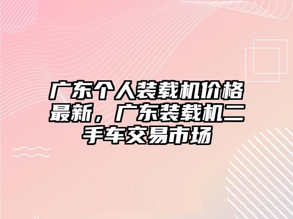 廣東個(gè)人裝載機(jī)價(jià)格最新，廣東裝載機(jī)二手車交易市場(chǎng)