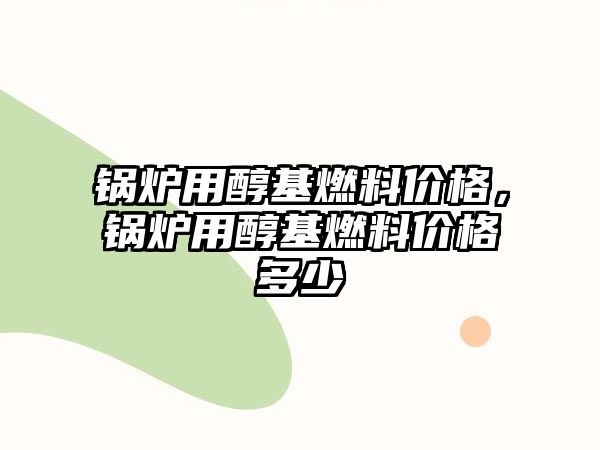 鍋爐用醇基燃料價格，鍋爐用醇基燃料價格多少