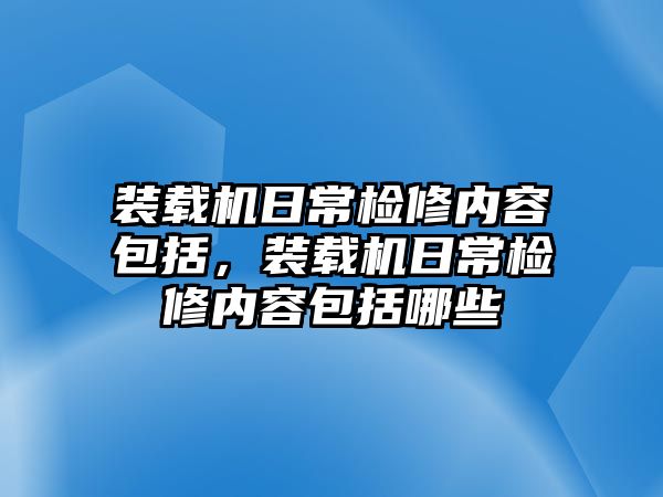 裝載機日常檢修內容包括，裝載機日常檢修內容包括哪些