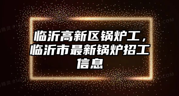 臨沂高新區(qū)鍋爐工，臨沂市最新鍋爐招工信息