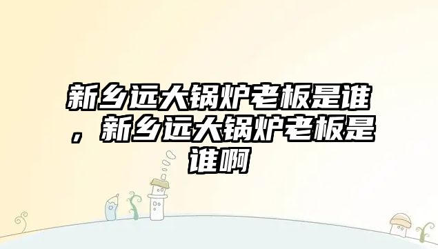 新鄉遠大鍋爐老板是誰，新鄉遠大鍋爐老板是誰啊