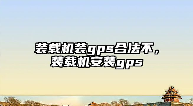 裝載機裝gps合法不，裝載機安裝gps