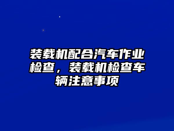 裝載機配合汽車作業檢查，裝載機檢查車輛注意事項