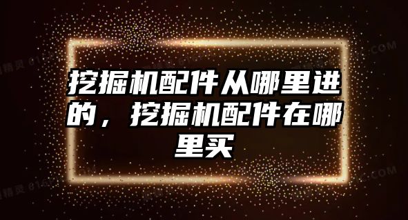 挖掘機配件從哪里進的，挖掘機配件在哪里買