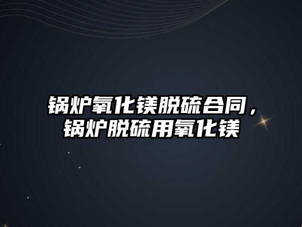 鍋爐氧化鎂脫硫合同，鍋爐脫硫用氧化鎂