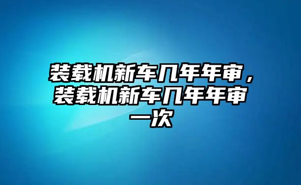 裝載機新車幾年年審，裝載機新車幾年年審一次