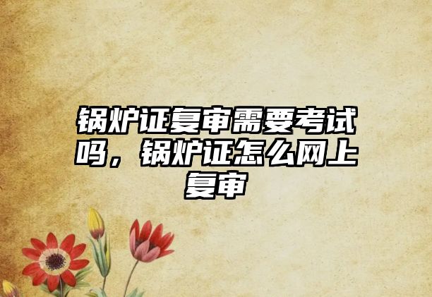 鍋爐證復審需要考試嗎，鍋爐證怎么網(wǎng)上復審