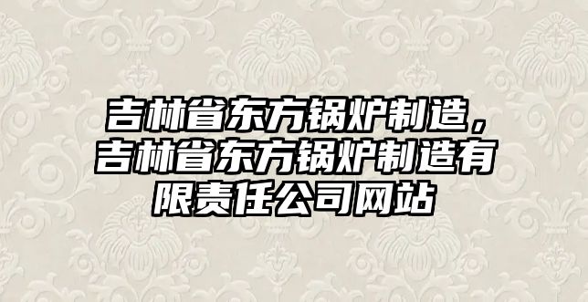 吉林省東方鍋爐制造，吉林省東方鍋爐制造有限責(zé)任公司網(wǎng)站