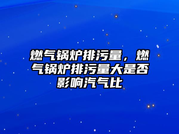 燃氣鍋爐排污量，燃氣鍋爐排污量大是否影響汽氣比