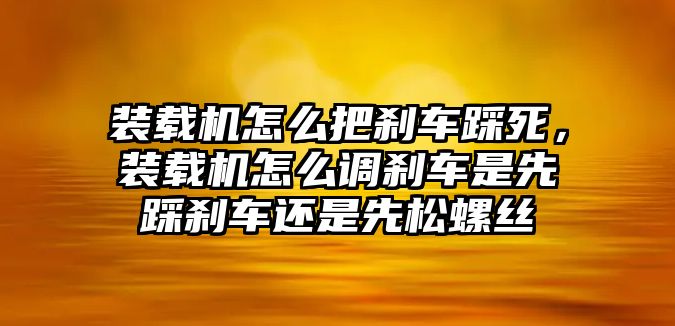 裝載機怎么把剎車踩死，裝載機怎么調(diào)剎車是先踩剎車還是先松螺絲