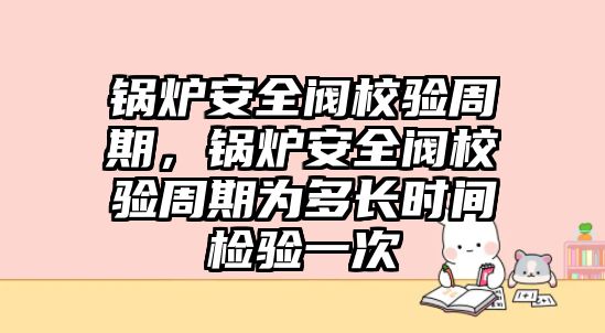 鍋爐安全閥校驗周期，鍋爐安全閥校驗周期為多長時間檢驗一次