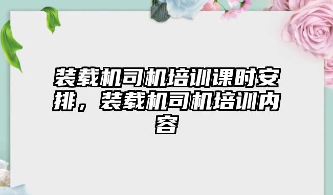 裝載機司機培訓(xùn)課時安排，裝載機司機培訓(xùn)內(nèi)容