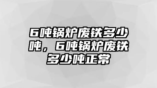 6噸鍋爐廢鐵多少噸，6噸鍋爐廢鐵多少噸正常