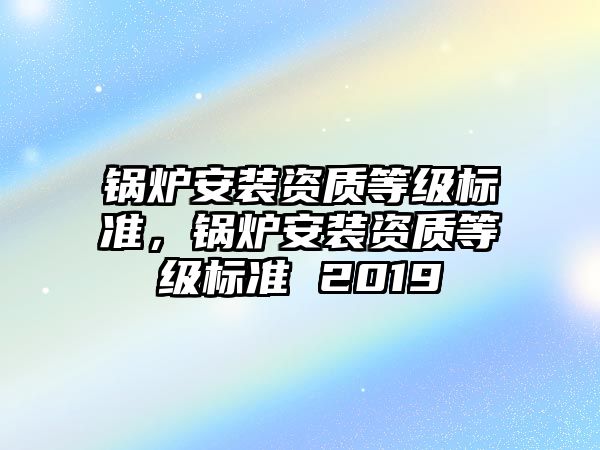 鍋爐安裝資質(zhì)等級標準，鍋爐安裝資質(zhì)等級標準 2019