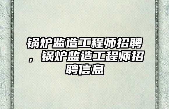 鍋爐監造工程師招聘，鍋爐監造工程師招聘信息