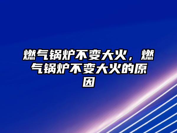 燃氣鍋爐不變大火，燃氣鍋爐不變大火的原因