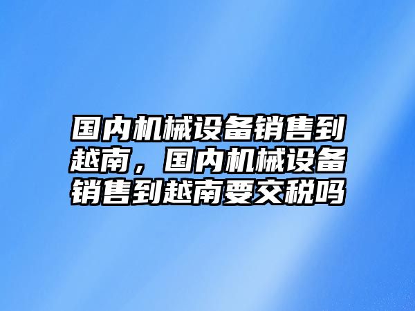 國內(nèi)機械設(shè)備銷售到越南，國內(nèi)機械設(shè)備銷售到越南要交稅嗎