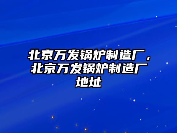 北京萬發鍋爐制造廠，北京萬發鍋爐制造廠地址