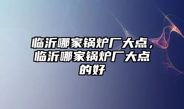 臨沂哪家鍋爐廠大點，臨沂哪家鍋爐廠大點的好