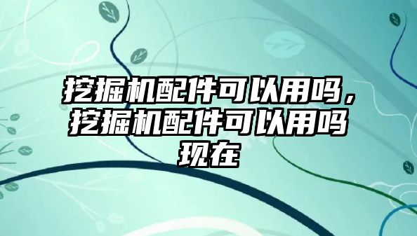 挖掘機(jī)配件可以用嗎，挖掘機(jī)配件可以用嗎現(xiàn)在