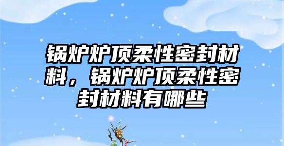 鍋爐爐頂柔性密封材料，鍋爐爐頂柔性密封材料有哪些