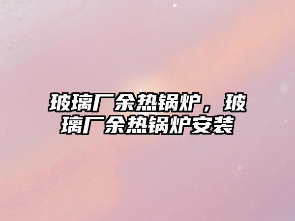 玻璃廠余熱鍋爐，玻璃廠余熱鍋爐安裝