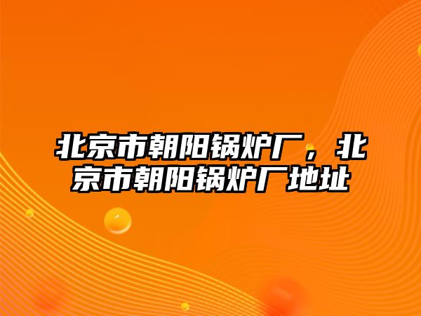 北京市朝陽鍋爐廠，北京市朝陽鍋爐廠地址