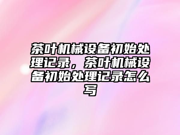 茶葉機械設備初始處理記錄，茶葉機械設備初始處理記錄怎么寫