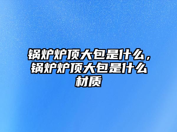 鍋爐爐頂大包是什么，鍋爐爐頂大包是什么材質