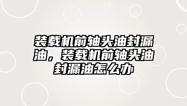 裝載機前軸頭油封漏油，裝載機前軸頭油封漏油怎么辦