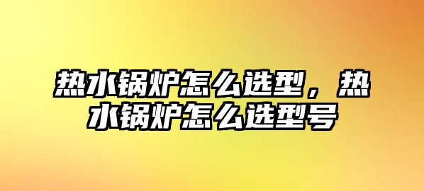 熱水鍋爐怎么選型，熱水鍋爐怎么選型號