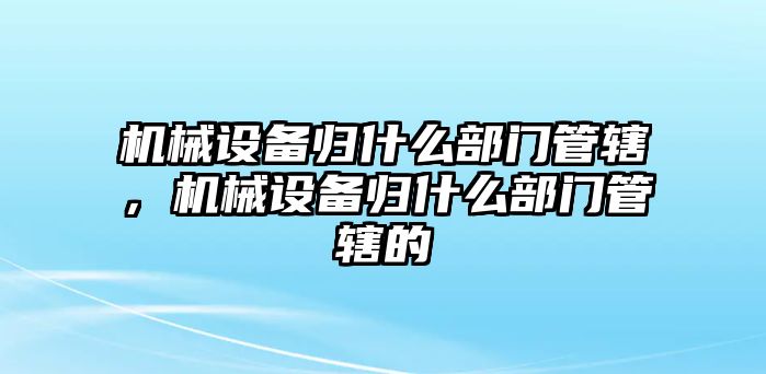 機械設備歸什么部門管轄，機械設備歸什么部門管轄的