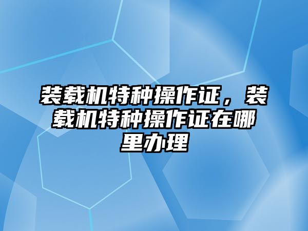 裝載機特種操作證，裝載機特種操作證在哪里辦理