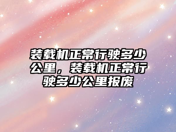 裝載機(jī)正常行駛多少公里，裝載機(jī)正常行駛多少公里報廢