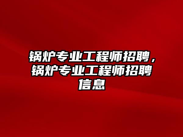 鍋爐專業(yè)工程師招聘，鍋爐專業(yè)工程師招聘信息