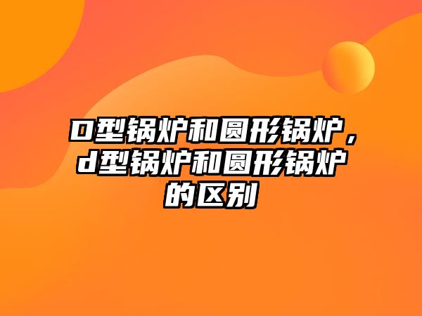 D型鍋爐和圓形鍋爐，d型鍋爐和圓形鍋爐的區別