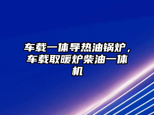 車載一體導熱油鍋爐，車載取暖爐柴油一體機