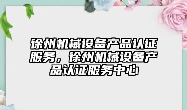 徐州機械設備產品認證服務，徐州機械設備產品認證服務中心