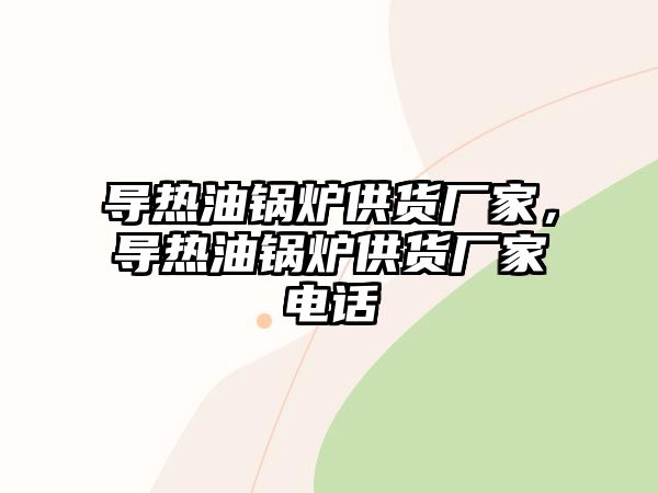 導熱油鍋爐供貨廠家，導熱油鍋爐供貨廠家電話