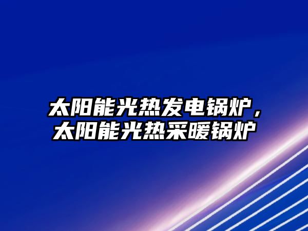 太陽能光熱發電鍋爐，太陽能光熱采暖鍋爐