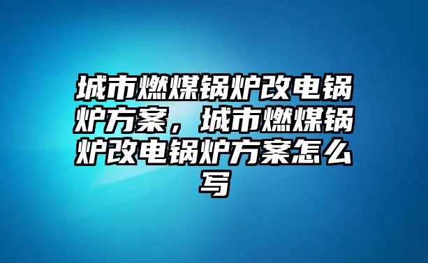 城市燃煤鍋爐改電鍋爐方案，城市燃煤鍋爐改電鍋爐方案怎么寫