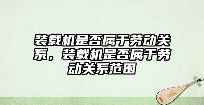 裝載機是否屬于勞動關系，裝載機是否屬于勞動關系范圍