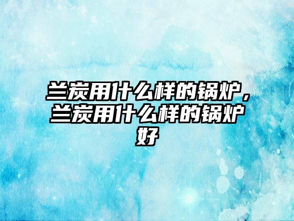 蘭炭用什么樣的鍋爐，蘭炭用什么樣的鍋爐好