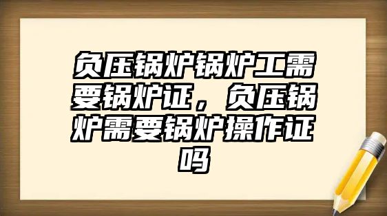 負(fù)壓鍋爐鍋爐工需要鍋爐證，負(fù)壓鍋爐需要鍋爐操作證嗎