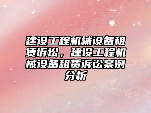 建設工程機械設備租賃訴訟，建設工程機械設備租賃訴訟案例分析