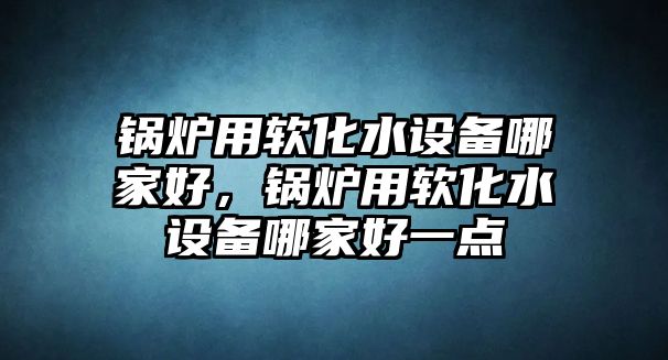 鍋爐用軟化水設備哪家好，鍋爐用軟化水設備哪家好一點