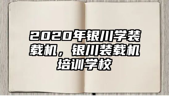 2020年銀川學裝載機，銀川裝載機培訓學校